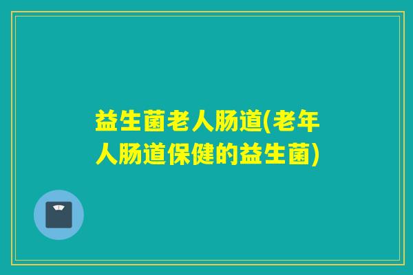 益生菌老人肠道(老年人肠道保健的益生菌)