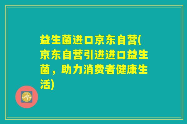益生菌进口京东自营(京东自营引进进口益生菌，助力消费者健康生活)
