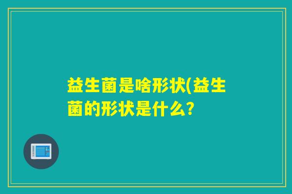 益生菌是啥形状(益生菌的形状是什么? 益生菌是啥形状(益生菌的形状是什么?