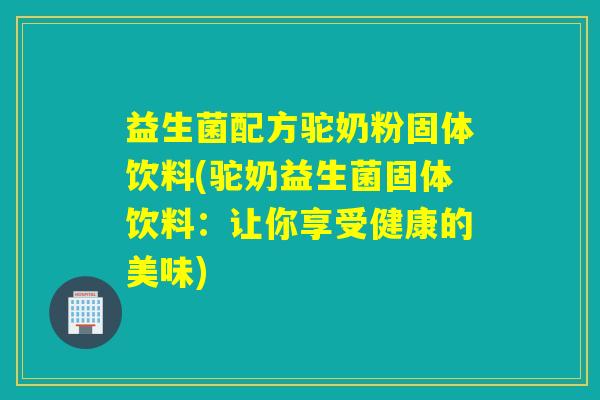 益生菌配方驼奶粉固体饮料(驼奶益生菌固体饮料:让你享受健康的美味) 益生菌配方驼奶粉固体饮料(驼奶益生菌固体饮料:让你享受健康的美味)