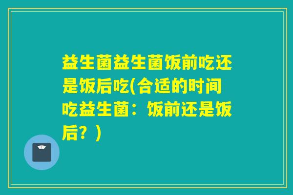 益生菌益生菌饭前吃还是饭后吃(合适的时间吃益生菌：饭前还是饭后？)