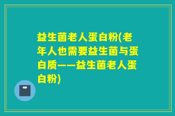 益生菌老人蛋白粉(老年人也需要益生菌与蛋白质——益生菌老人蛋白粉)