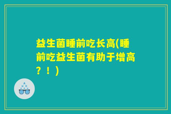 益生菌睡前吃长高(睡前吃益生菌有助于增高?!) 益生菌睡前吃长高(睡前吃益生菌有助于增高?!)