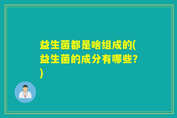 益生菌都是啥组成的(益生菌的成分有哪些?) 益生菌都是啥组成的(益生菌的成分有哪些?)