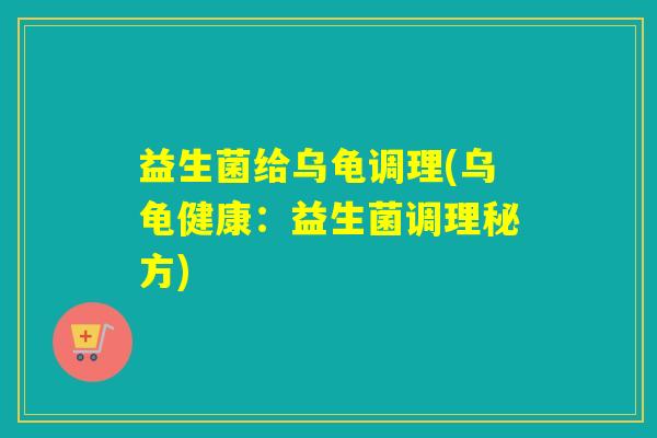 益生菌给乌龟调理(乌龟健康:益生菌调理秘方) 益生菌给乌龟调理(乌龟健康:益生菌调理秘方)