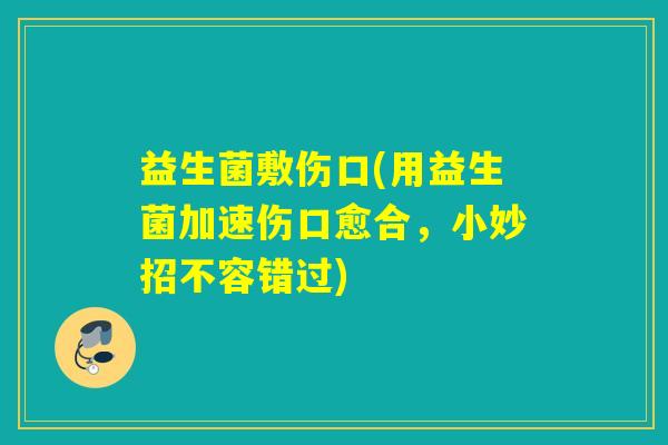 益生菌敷伤口(用益生菌加速伤口愈合，小妙招不容错过)