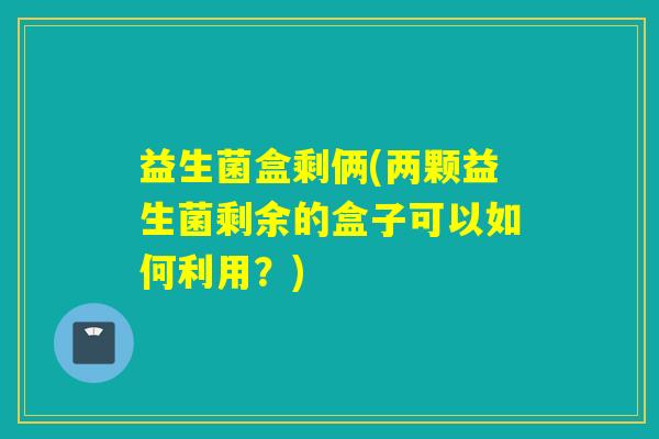 益生菌盒剩俩(两颗益生菌剩余的盒子可以如何利用?) 益生菌盒剩俩(两颗益生菌剩余的盒子可以如何利用?)