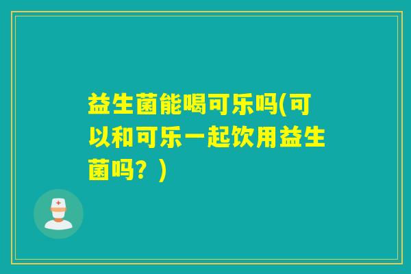 益生菌能喝可乐吗(可以和可乐一起饮用益生菌吗？)