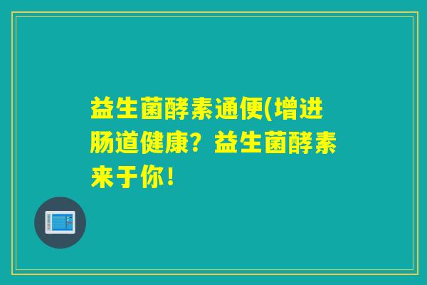 益生菌酵素通便(增进肠道健康?益生菌酵素来于你! 益生菌酵素通便(增进肠道健康?益生菌酵素来于你!