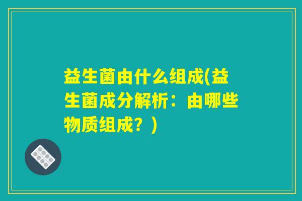 益生菌由什么组成(益生菌成分解析：由哪些物质组成？)