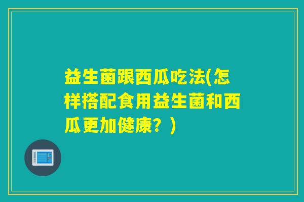 益生菌跟西瓜吃法(怎样搭配食用益生菌和西瓜更加健康？)