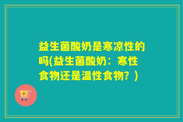 益生菌酸奶是寒凉性的吗(益生菌酸奶：寒性食物还是温性食物？)