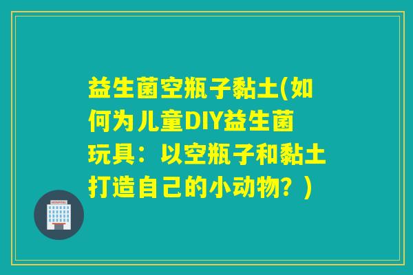 益生菌空瓶子黏土(如何为儿童DIY益生菌玩具：以空瓶子和黏土打造自己的小动物？)