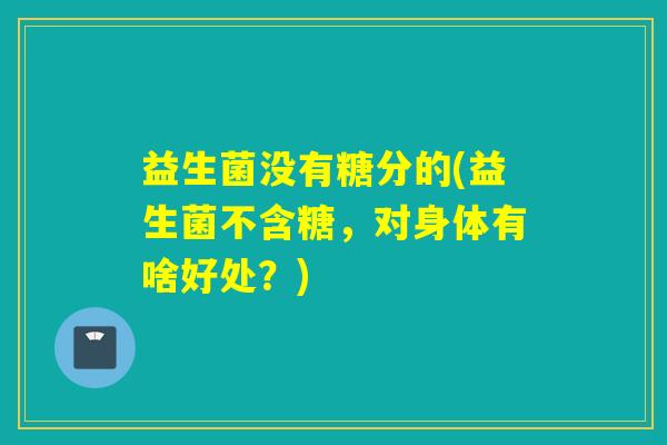 益生菌没有糖分的(益生菌不含糖，对身体有啥好处？)
