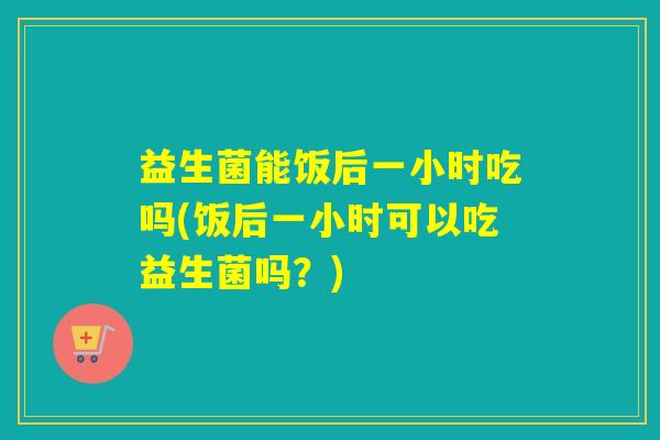 益生菌能饭后一小时吃吗(饭后一小时可以吃益生菌吗？)