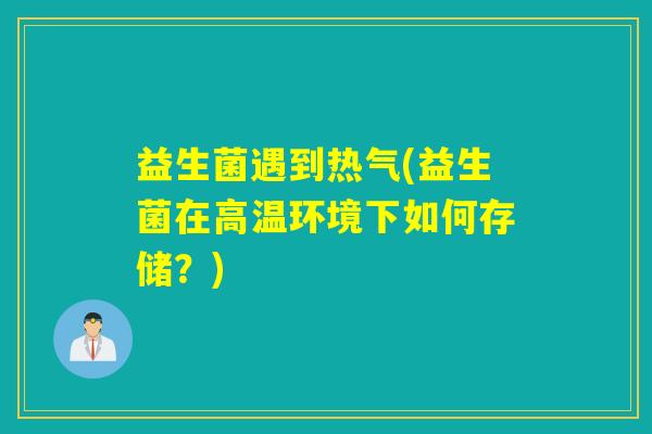 益生菌遇到热气(益生菌在高温环境下如何存储?) 益生菌遇到热气(益生菌在高温环境下如何存储?)