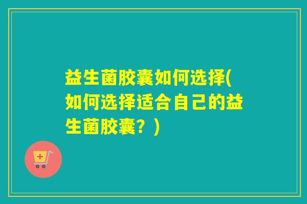 益生菌胶囊如何选择(如何选择适合自己的益生菌胶囊？)