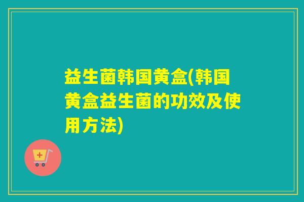 益生菌韩国黄盒(韩国黄盒益生菌的功效及使用方法) 益生菌韩国黄盒(韩国黄盒益生菌的功效及使用方法)