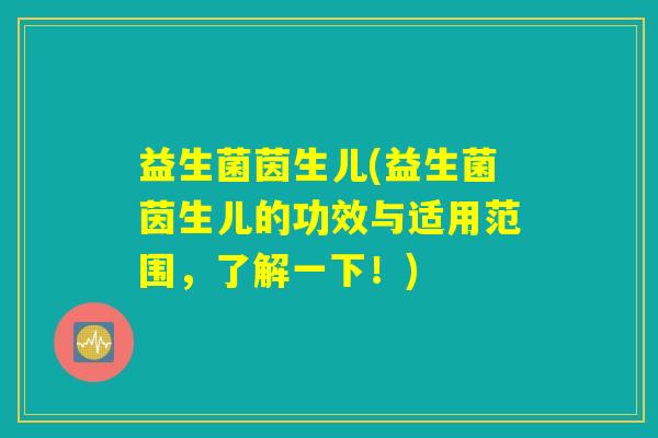 益生菌茵生儿(益生菌茵生儿的功效与适用范围，了解一下！)
