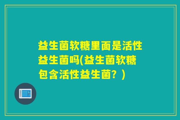 益生菌软糖里面是活性益生菌吗(益生菌软糖包含活性益生菌?) 益生菌软糖里面是活性益生菌吗(益生菌软糖包含活性益生菌?)