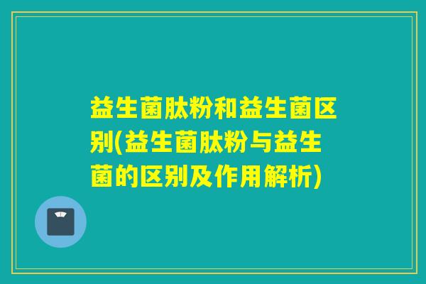 益生菌肽粉和益生菌区别(益生菌肽粉与益生菌的区别及作用解析)