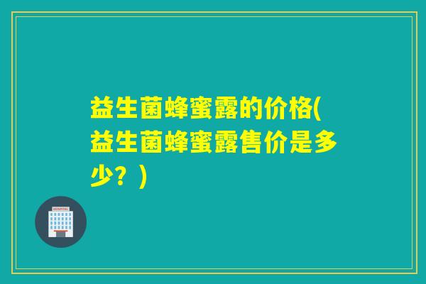 益生菌蜂蜜露的价格(益生菌蜂蜜露售价是多少?) 益生菌蜂蜜露的价格(益生菌蜂蜜露售价是多少?)