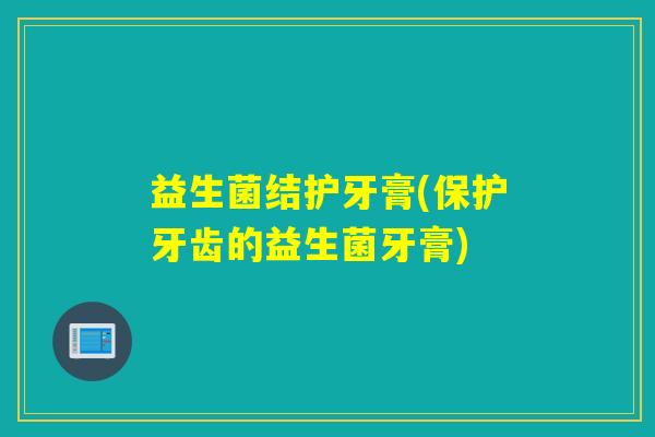 益生菌结护牙膏(保护牙齿的益生菌牙膏)