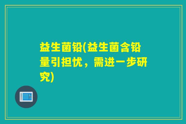 益生菌铅(益生菌含铅量引担忧，需进一步研究)