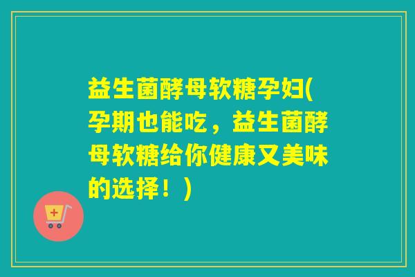 益生菌酵母软糖孕妇(孕期也能吃，益生菌酵母软糖给你健康又美味的选择！)