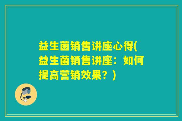 益生菌销售讲座心得(益生菌销售讲座：如何提高营销效果？)