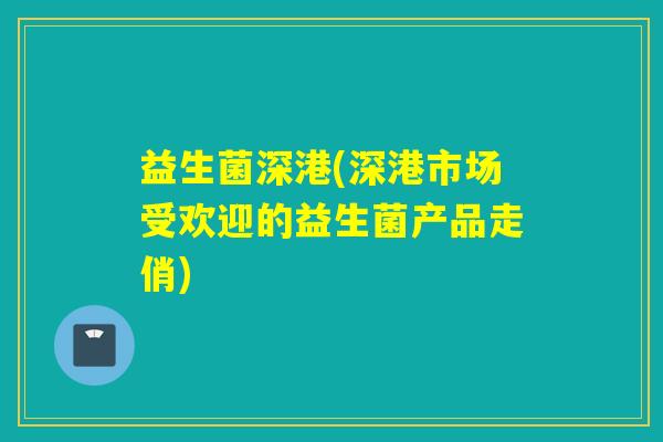 益生菌深港(深港市场受欢迎的益生菌产品走俏)