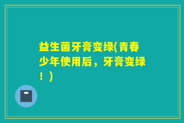 益生菌牙膏变绿(青春少年使用后，牙膏变绿！)
