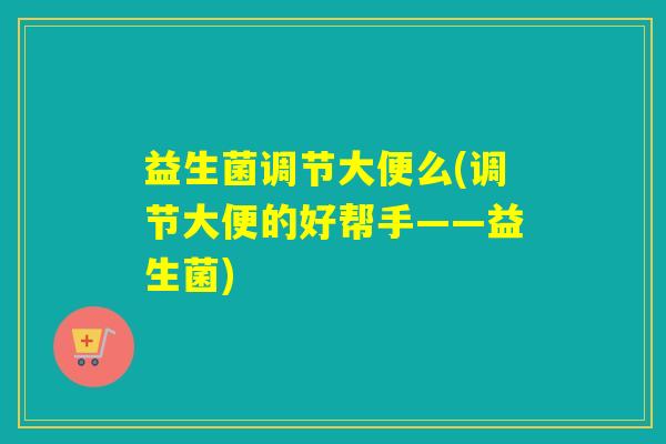益生菌调节大便么(调节大便的好帮手——益生菌)