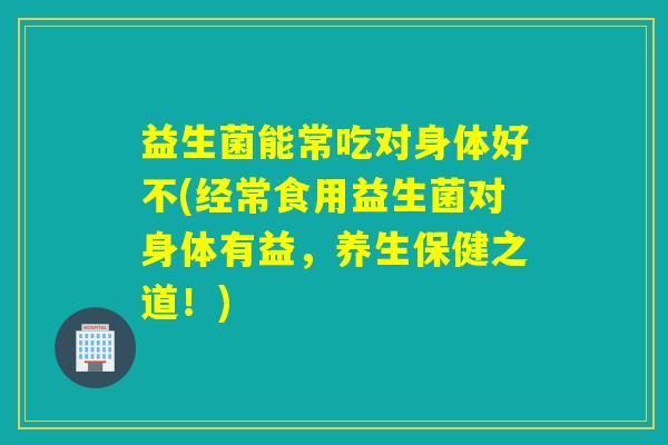 益生菌能常吃对身体好不(经常食用益生菌对身体有益，养生保健之道！)