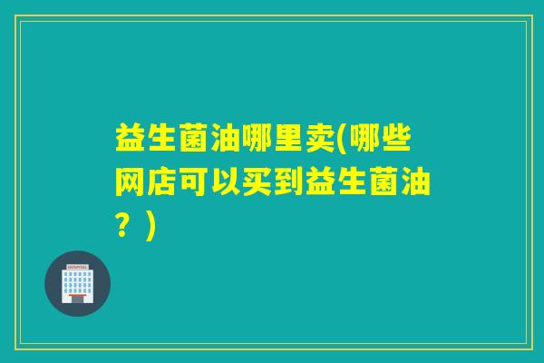 益生菌油哪里卖(哪些网店可以买到益生菌油？)