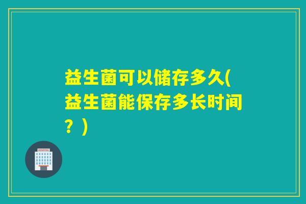 益生菌可以储存多久(益生菌能保存多长时间？)