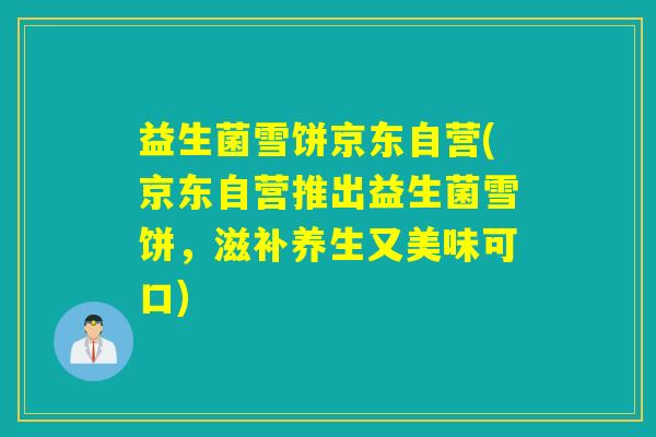 益生菌雪饼京东自营(京东自营推出益生菌雪饼,滋补养生又美味可口) 益生菌雪饼京东自营(京东自营推出益生菌雪饼,滋补养生又美味可口)