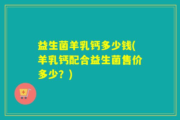 益生菌羊乳钙多少钱(羊乳钙配合益生菌售价多少？)