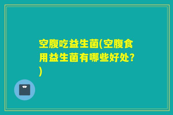 空腹吃益生菌(空腹食用益生菌有哪些好处？)