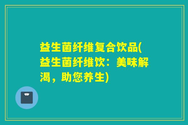 益生菌纤维复合饮品(益生菌纤维饮:美味解渴,助您养生) 益生菌纤维复合饮品(益生菌纤维饮:美味解渴,助您养生)