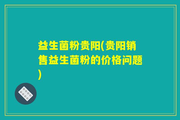 益生菌粉贵阳(贵阳销售益生菌粉的价格问题)