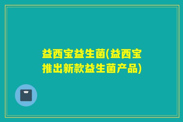益西宝益生菌(益西宝推出新款益生菌产品) 益西宝益生菌(益西宝推出新款益生菌产品)