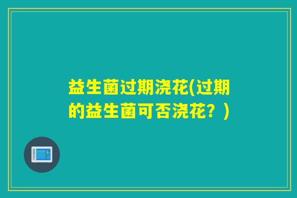 益生菌过期浇花(过期的益生菌可否浇花？)