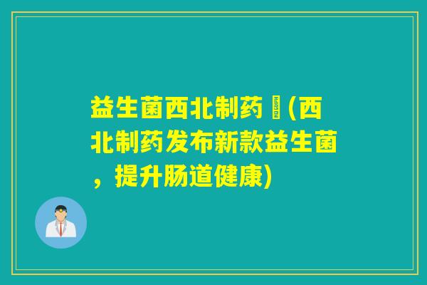 益生菌西北制药丆(西北制药发布新款益生菌，提升肠道健康)