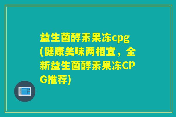 益生菌酵素果冻cpg(健康美味两相宜，全新益生菌酵素果冻CPG推荐)