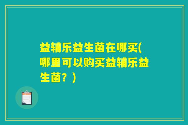 益辅乐益生菌在哪买(哪里可以购买益辅乐益生菌?) 益辅乐益生菌在哪买(哪里可以购买益辅乐益生菌?)