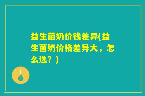 益生菌奶价钱差异(益生菌奶价格差异大，怎么选？)
