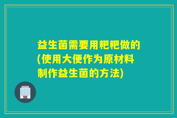 益生菌需要用粑粑做的(使用大便作为原材料制作益生菌的方法) 益生菌需要用粑粑做的(使用大便作为原材料制作益生菌的方法)