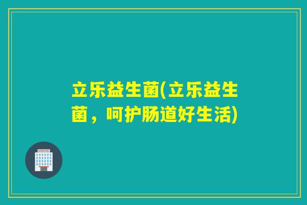 立乐益生菌(立乐益生菌，呵护肠道好生活)