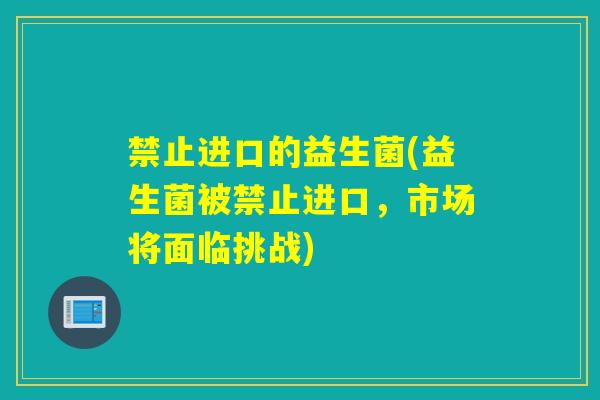 禁止进口的益生菌(益生菌被禁止进口，市场将面临挑战)